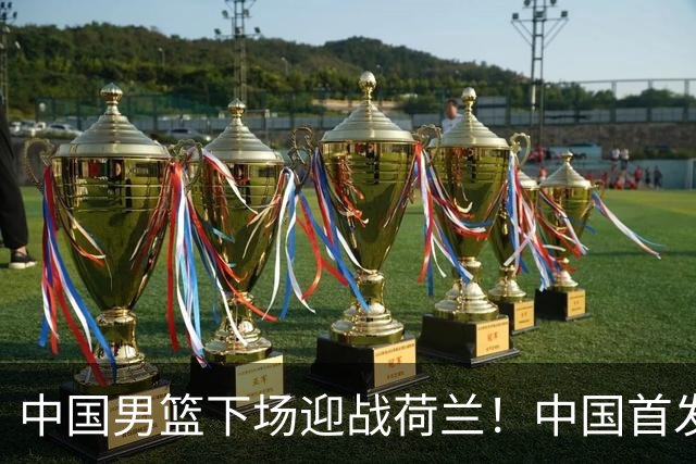 中国男篮下场迎战荷兰！中国首发5虎来袭，杨瀚森迎来归国首秀