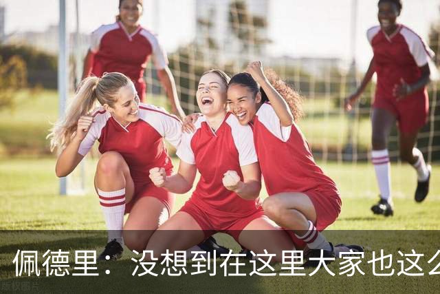 佩德里：没想到在这里大家也这么喜欢我 已经等不及要踢世界杯了