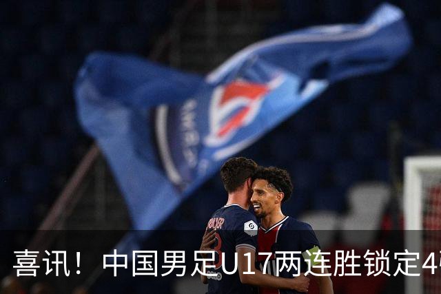 喜讯！中国男足U17两连胜锁定4强：1-0毕尔巴鄂竞技，3-2阿森纳，世界杯可期