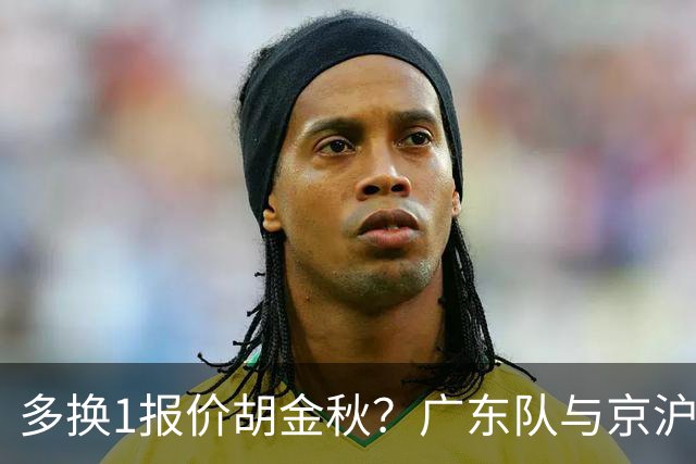 多换1报价胡金秋？广东队与京沪抢人，朱芳雨真下血本了！