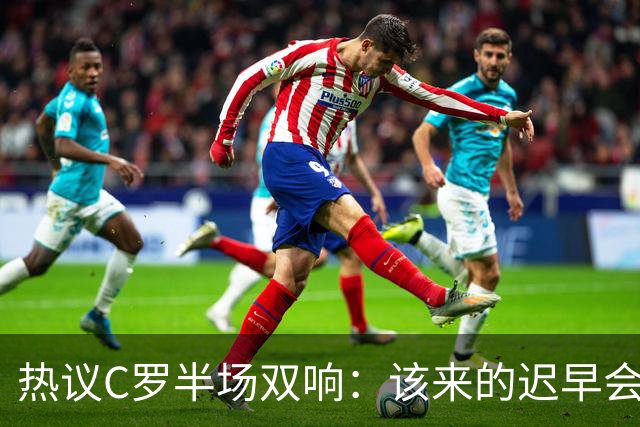 热议C罗半场双响：该来的迟早会来！下半场继续争取来个帽子戏法