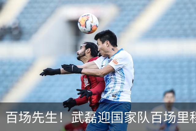 百场先生！武磊迎国家队百场里程碑 633天后再为国足出战